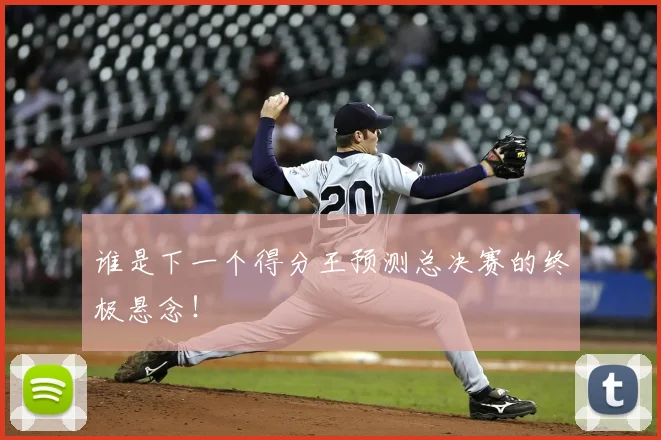 谁是下一个得分王预测总决赛的终极悬念！