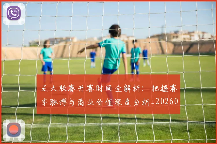 五大联赛开赛时间全解析：把握赛季脉搏与商业价值深度分析_20260611141215