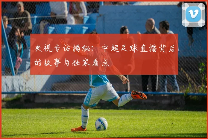 央视专访揭秘：中超足球直播背后的故事与独家看点