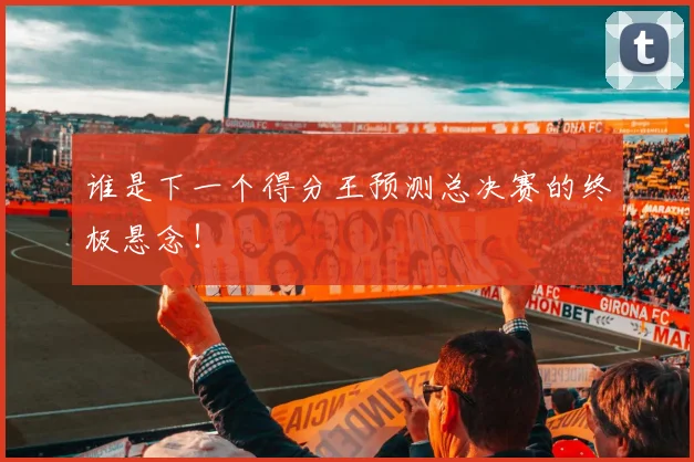 谁是下一个得分王预测总决赛的终极悬念！