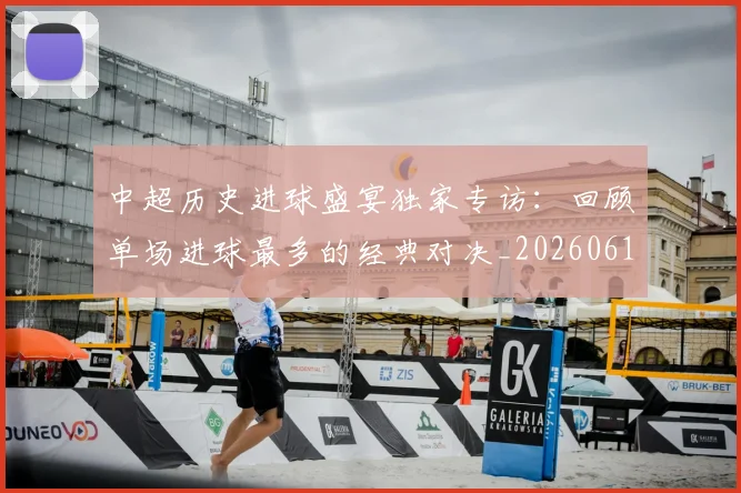 中超历史进球盛宴独家专访：回顾单场进球最多的经典对决_20260610190355