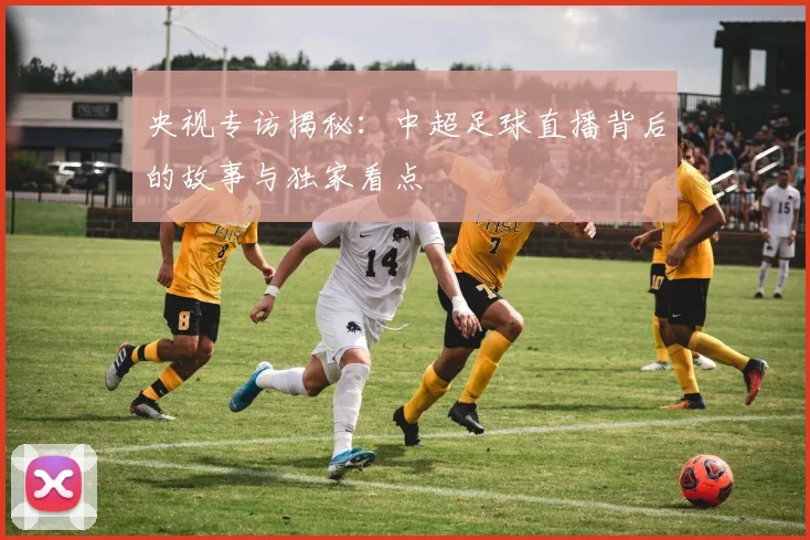 央视专访揭秘：中超足球直播背后的故事与独家看点
